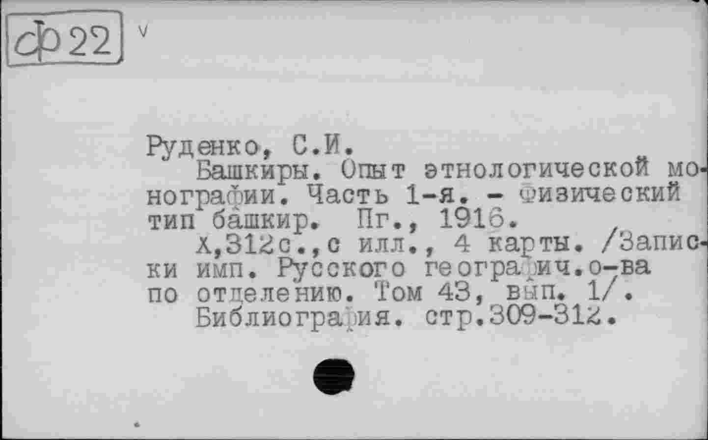 ﻿Руденко, С.И.
Башкиры. Опыт этнологической монографии. Часть 1-я. - Физический тип башкир» Пг», 1916.
A,Slide., с илл., 4 карты. /Записки имп. Русского ге огра ^ич. о-ва по отделению. Том 43, вьш. 1/.
Библиография. стр.309-31іі.